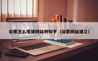 湖北谷歌怎么搭建网站啊知乎（谷歌网站建立）