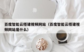 湖北百度智能云搭建视频网站（百度智能云搭建视频网站是什么）